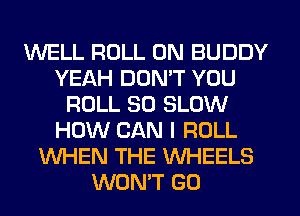 WELL ROLL 0N BUDDY
YEAH DDMT YOU
ROLL SO SLOW
HOW CAN I ROLL
WHEN THE WHEELS
WON'T GO