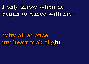 I only know when he
began to dance with me

XVhy all at once
my heart took flight