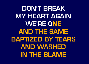 DON'T BREAK
MY HEART AGAIN
WE'RE ONE
AND THE SAME
BAPTIZED BY TEARS
AND WASHED
IN THE BLAME