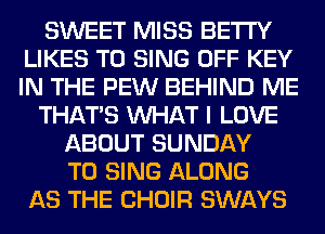 SWEET MISS BETI'Y
LIKES TO SING OFF KEY
IN THE PEW BEHIND ME

THAT'S WHAT I LOVE

ABOUT SUNDAY
TO SING ALONG
AS THE CHOIR SWAYS