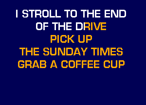 I STRDLL TO THE END
OF THE DRIVE
PICK UP
THE SUNDAY TIMES
GRAB A COFFEE CUP
