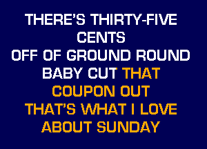 THERE'S THIRTY-FIVE
CENTS
OFF OF GROUND ROUND
BABY CUT THAT
COUPON OUT
THATS WHAT I LOVE
ABOUT SUNDAY