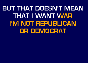 BUT THAT DOESN'T MEAN
THAT I WANT WAR
I'M NOT REPUBLICAN
0R DEMOCRAT
