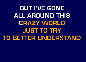 BUT I'VE GONE
ALL AROUND THIS
CRAZY WORLD
JUST TO TRY
TO BETTER UNDERSTAND