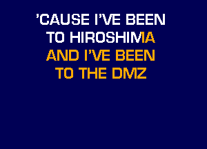 'CAUSE I'VE BEEN
TO HIROSHIMA
AND I'VE BEEN

TO THE DMZ