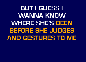 BUT I GUESS I
WANNA KNOW
WHERE SHE'S BEEN
BEFORE SHE JUDGES
AND GESTURES TO ME