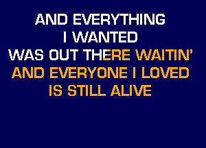 AND EVERYTHING
I WANTED
WAS OUT THERE WAITIN'
AND EVERYONE I LOVED
IS STILL ALIVE