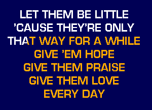 LET THEM BE LITI'LE
'CAUSE THEY'RE ONLY
THAT WAY FOR A WHILE
GIVE 'EM HOPE
GIVE THEM PRAISE
GIVE THEM LOVE
EVERY DAY