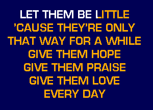 LET THEM BE LITI'LE
'CAUSE THEY'RE ONLY
THAT WAY FOR A WHILE
GIVE THEM HOPE
GIVE THEM PRAISE
GIVE THEM LOVE
EVERY DAY