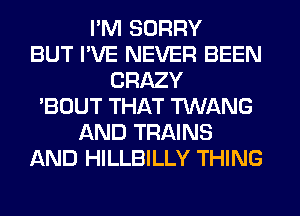 I'M SORRY
BUT I'VE NEVER BEEN
CRAZY
'BOUT THAT TWANG
AND TRAINS
AND HILLBILLY THING