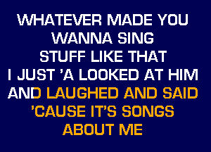 WHATEVER MADE YOU
WANNA SING
STUFF LIKE THAT
I JUST 'A LOOKED AT HIM
AND LAUGHED AND SAID
'CAUSE ITS SONGS
ABOUT ME