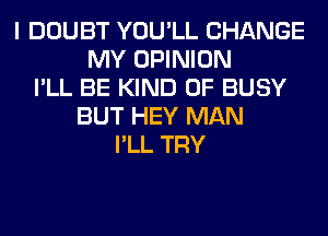 I DOUBT YOU'LL CHANGE
MY OPINION
I'LL BE KIND OF BUSY
BUT HEY MAN
I'LL TRY