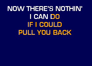 NOW THERE'S NOTHIN'
I CAN DO
IF I COULD
PULL YOU BACK