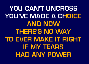 YOU CAN'T UNCROSS
YOU'VE MADE A CHOICE
AND NOW
THERE'S NO WAY
TO EVER MAKE IT RIGHT
IF MY TEARS
HAD ANY POWER