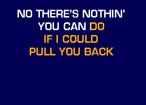 N0 THERE'S NOTHIN'
YOU CAN DO
IF I COULD
PULL YOU BACK