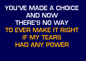 YOU'VE MADE A CHOICE
AND NOW
THERE'S NO WAY
TO EVER MAKE IT RIGHT
IF MY TEARS
HAD ANY POWER