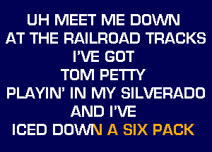 UH MEET ME DOWN
AT THE RAILROAD TRACKS
I'VE GOT
TOM PETI'Y
PLAYIN' IN MY SILVERADO
AND I'VE
ICED DOWN A SIX PACK