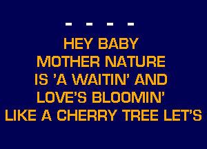 HEY BABY
MOTHER NATURE
IS 'A WAITIN' AND
LOVE'S BLOOMIN'
LIKE A CHERRY TREE LET'S