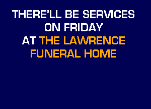 THERE'LL BE SERVICES
ON FRIDAY
AT THE LAWRENCE
FUNERAL HOME