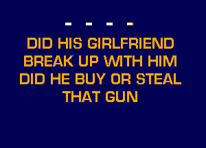 DID HIS GIRLFRIEND
BREAK UP WITH HIM
DID HE BUY 0R STEAL

THAT GUN