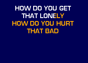 HOW DO YOU GET
THAT LONELY
HOW DO YOU HURT
THAT BAD