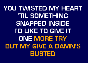 YOU TWISTED MY HEART
'TIL SOMETHING
SNAPPED INSIDE

I'D LIKE TO GIVE IT
ONE MORE TRY
BUT MY GIVE A DAMN'S
BUSTED