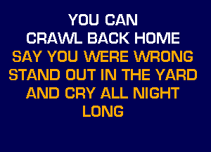 YOU CAN
CRAWL BACK HOME
SAY YOU WERE WRONG
STAND OUT IN THE YARD
AND CRY ALL NIGHT
LONG