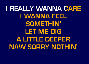 I REALLY WANNA CARE
I WANNA FEEL
SOMETHIN'

LET ME DIG
A LITTLE DEEPER
NAW SORRY NOTHIN'