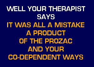 WELL YOUR THERAPIST
SAYS
IT WAS ALL A MISTAKE
A PRODUCT
OF THE PROZAC
AND YOUR
CO-DEPENDENT WAYS
