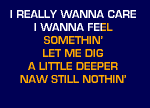 I REALLY WANNA CARE
I WANNA FEEL
SOMETHIN'

LET ME DIG
A LITTLE DEEPER
NAW STILL NOTHIN'