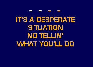 IT'S A DESPERATE
SITUATION

N0 TELLIN'
WHAT YOU'LL DO