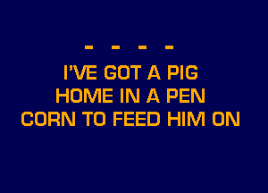 I'VE GOT A PIG
HOME IN A PEN

CORN T0 FEED HIM 0N