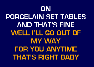 0N
PORCELAIN SET TABLES
AND THAT'S FINE
WELL I'LL GO OUT OF
MY WAY
FOR YOU ANYTIME
THAT'S RIGHT BABY