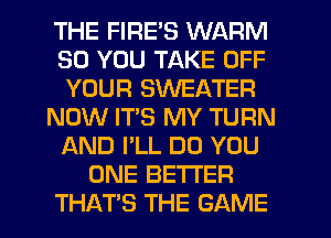 THE FIRE'S WARM
SO YOU TAKE OFF
YOUR SWEATER
NOW IT'S MY TURN
AND I'LL DO YOU
ONE BETTER
THATS THE GAME
