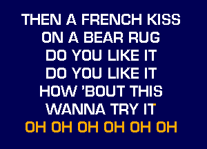THEN A FRENCH KISS
ON A BEAR RUG
DO YOU LIKE IT
DO YOU LIKE IT
HOW 'BOUT THIS
WANNA TRY IT

0H 0H 0H 0H 0H 0H