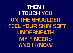 THEN I
I TOUCH YOU
ON THE SHOULDER
I FEEL YOUR SKIN SOFT
UNDERNEATH
MY FINGERS
AND I KNOW