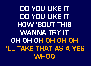 DO YOU LIKE IT
DO YOU LIKE IT
HOW 'BOUT THIS
WANNA TRY IT
0H 0H 0H 0H 0H 0H
I'LL TAKE THAT AS A YES
VVHOO