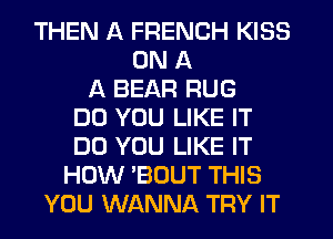 THEN A FRENCH KISS
ON A
A BEAR RUG
DO YOU LIKE IT
DO YOU LIKE IT
HOW 'BOUT THIS
YOU WANNA TRY IT