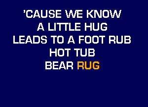 'CAUSE WE KNOW
A LITTLE HUG
LEADS TO A FOOT RUB
HOT TUB
BEAR RUG
