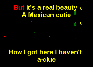 But it's a real beauty l
A Mexican cutie

i I.

How I got here I haven't
a'clue