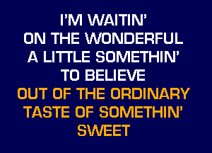 I'M WAITIN'

ON THE WONDERFUL
A LITTLE SOMETHIN'
TO BELIEVE
OUT OF THE ORDINARY
TASTE OF SOMETHIN'
SWEET