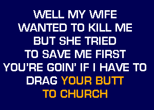 WELL MY WIFE
WANTED TO KILL ME
BUT SHE TRIED
TO SAVE ME FIRST
YOU'RE GOIN' IF I HAVE TO
DRAG YOUR BUTI'

T0 CHURCH
