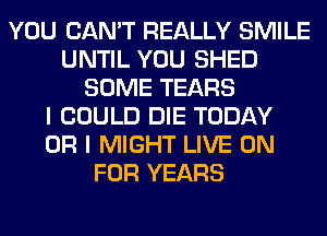 YOU CAN'T REALLY SMILE
UNTIL YOU SHED
SOME TEARS
I COULD DIE TODAY
OR I MIGHT LIVE ON
FOR YEARS