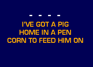 I'VE GOT A PIG
HOME IN A PEN

CORN T0 FEED HIM 0N