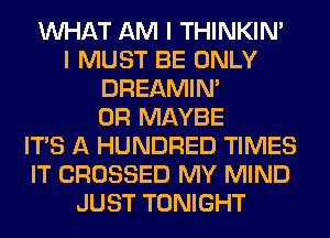 WHAT AM I THINKIM
I MUST BE ONLY
DREAMIN'
0R MAYBE
ITS A HUNDRED TIMES
IT CROSSED MY MIND
JUST TONIGHT