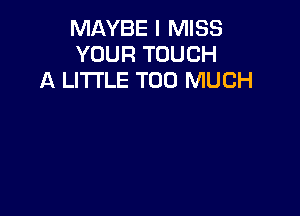 MAYBE I MISS
YOUR TOUCH
A LITTLE TOO MUCH