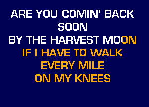 ARE YOU COMIM BACK
SOON
BY THE HARVEST MOON
IF I HAVE TO WALK
EVERY MILE
ON MY KNEES