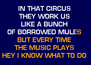 IN THAT CIRCUS
THEY WORK US
LIKE A BUNCH
OF BORROWED MULES
BUT EVERY TIME
THE MUSIC PLAYS
HEY I KNOW WHAT TO DO