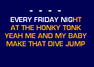 EVERY FRIDAY NIGHT
AT THE HONKY TONK
YEAH ME AND MY BABY
MAKE THAT DIVE JUMP