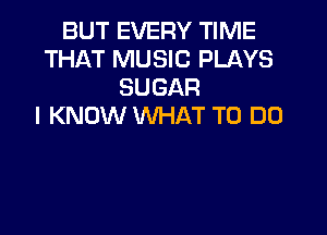 BUT EVERY TIME
THAT MUSIC PLAYS
SUGAR
I KNOW WHAT TO DO